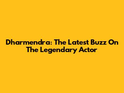 Dharmendra: The Latest Buzz On The Legendary Actor