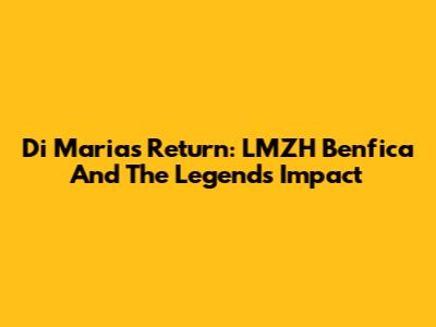 Di Maria's Return: LMZH Benfica And The Legend's Impact
