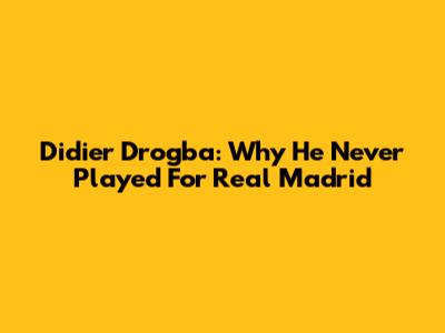 Didier Drogba: Why He Never Played For Real Madrid