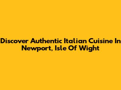 Discover Authentic Italian Cuisine In Newport, Isle Of Wight