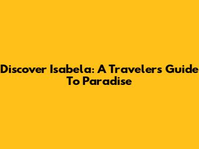 Discover Isabela: A Traveler's Guide To Paradise