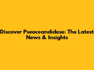 Discover Pseoceandidese: The Latest News & Insights