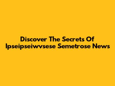 Discover The Secrets Of Ipseipseiwvsese Semetrose News