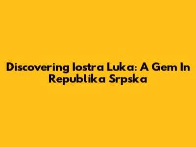 Discovering Iostra Luka: A Gem In Republika Srpska