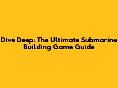Dive Deep: The Ultimate Submarine Building Game Guide