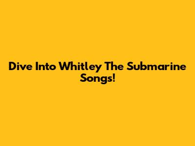 Dive Into Whitley The Submarine Songs!