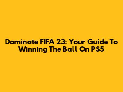 Dominate FIFA 23: Your Guide To Winning The Ball On PS5