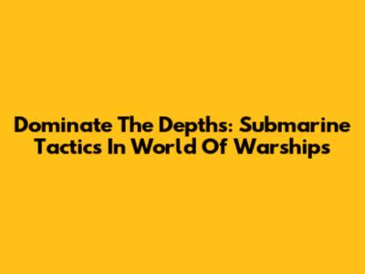 Dominate The Depths: Submarine Tactics In World Of Warships