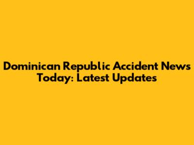 Dominican Republic Accident News Today: Latest Updates