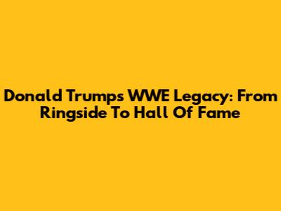 Donald Trump's WWE Legacy: From Ringside To Hall Of Fame