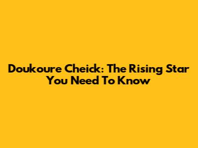 Doukoure Cheick: The Rising Star You Need To Know
