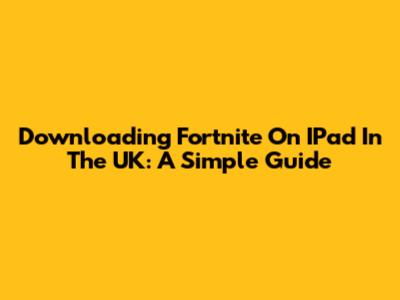 Downloading Fortnite On IPad In The UK: A Simple Guide