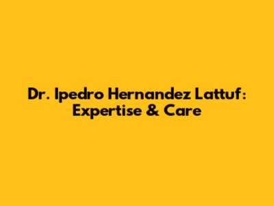 Dr. Ipedro Hernandez Lattuf: Expertise & Care
