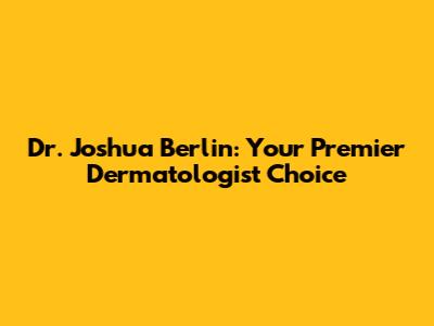 Dr. Joshua Berlin: Your Premier Dermatologist Choice