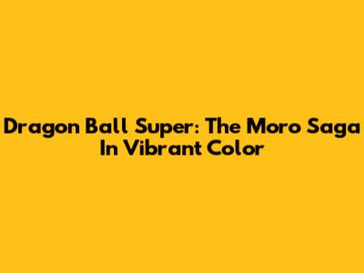 Dragon Ball Super: The Moro Saga In Vibrant Color