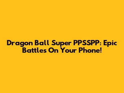 Dragon Ball Super PPSSPP: Epic Battles On Your Phone!