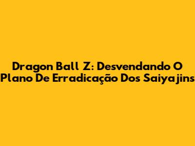 Dragon Ball Z: Desvendando O Plano De Erradicação Dos Saiyajins