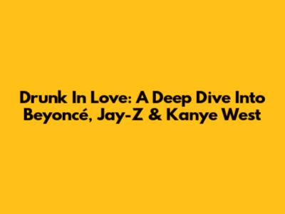 Drunk In Love: A Deep Dive Into Beyoncé, Jay-Z & Kanye West