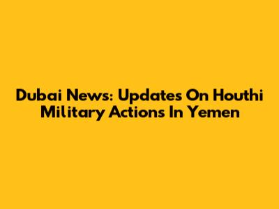 Dubai News: Updates On Houthi Military Actions In Yemen