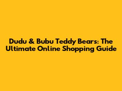 Dudu & Bubu Teddy Bears: The Ultimate Online Shopping Guide