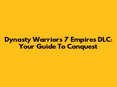 Dynasty Warriors 7 Empires DLC: Your Guide To Conquest