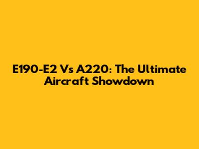 E190-E2 Vs A220: The Ultimate Aircraft Showdown
