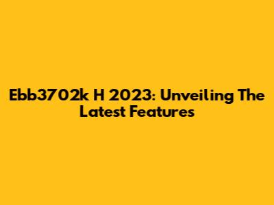 Ebb3702k H 2023: Unveiling The Latest Features