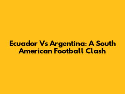 Ecuador Vs Argentina: A South American Football Clash
