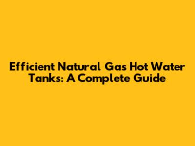 Efficient Natural Gas Hot Water Tanks: A Complete Guide