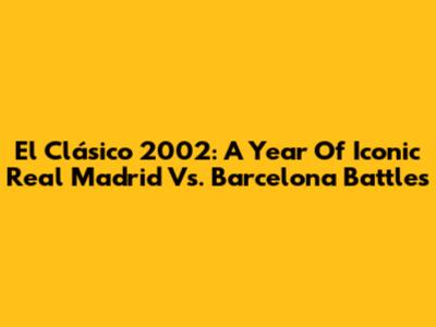 El Clásico 2002: A Year Of Iconic Real Madrid Vs. Barcelona Battles