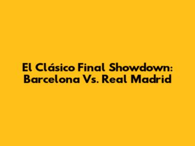 El Clásico Final Showdown: Barcelona Vs. Real Madrid