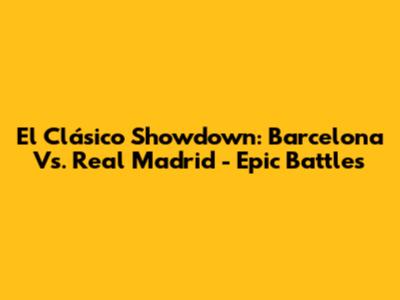 El Clásico Showdown: Barcelona Vs. Real Madrid - Epic Battles