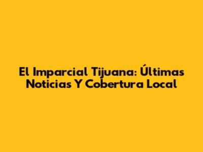 El Imparcial Tijuana: Últimas Noticias Y Cobertura Local