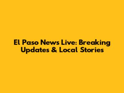 El Paso News Live: Breaking Updates & Local Stories
