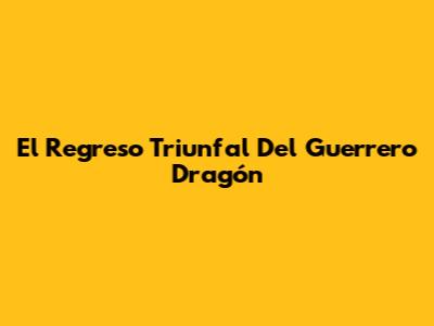 El Regreso Triunfal Del Guerrero Dragón