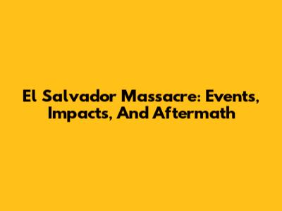 El Salvador Massacre: Events, Impacts, And Aftermath