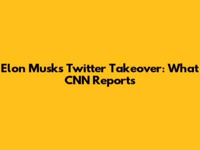 Elon Musk's Twitter Takeover: What CNN Reports