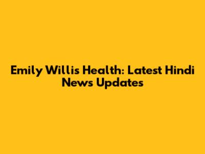 Emily Willis Health: Latest Hindi News Updates