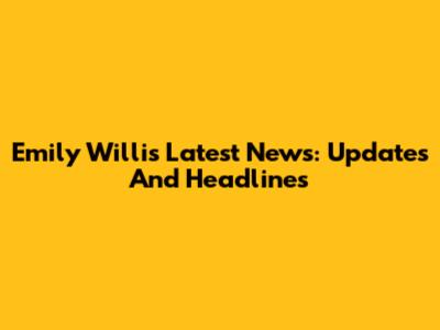 Emily Willis Latest News: Updates And Headlines