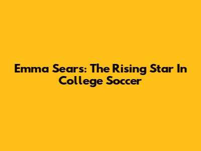 Emma Sears: The Rising Star In College Soccer