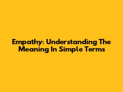 Empathy: Understanding The Meaning In Simple Terms