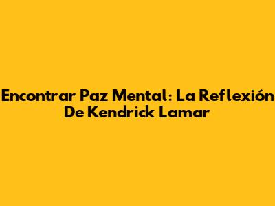Encontrar Paz Mental: La Reflexión De Kendrick Lamar