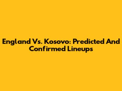 England Vs. Kosovo: Predicted And Confirmed Lineups