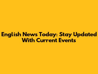 English News Today: Stay Updated With Current Events