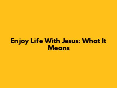 Enjoy Life With Jesus: What It Means