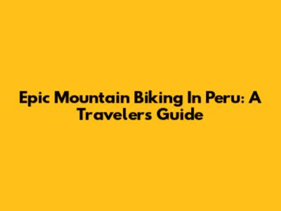 Epic Mountain Biking In Peru: A Traveler's Guide