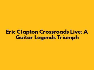 Eric Clapton Crossroads Live: A Guitar Legend's Triumph
