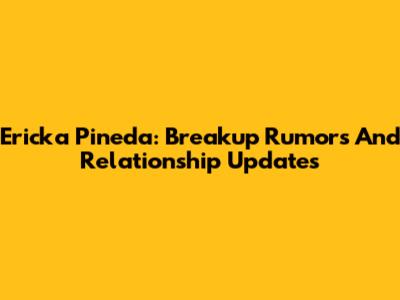 Ericka Pineda: Breakup Rumors And Relationship Updates