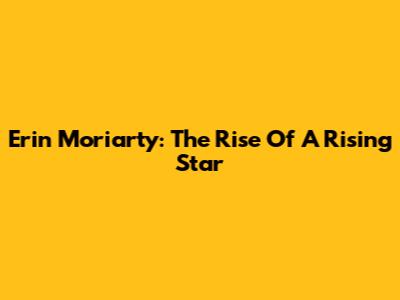 Erin Moriarty: The Rise Of A Rising Star
