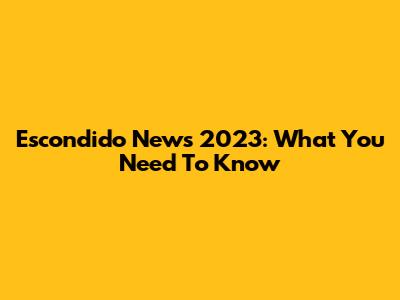 Escondido News 2023: What You Need To Know